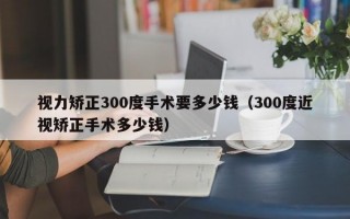 视力矫正300度手术要多少钱（300度近视矫正手术多少钱）