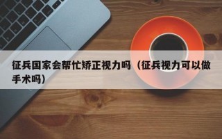 征兵国家会帮忙矫正视力吗（征兵视力可以做手术吗）