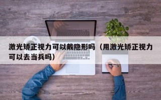 激光矫正视力可以戴隐形吗（用激光矫正视力可以去当兵吗）