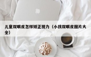 儿童双眼皮怎样矫正视力（小孩双眼皮图片大全）