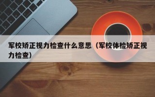 军校矫正视力检查什么意思（军校体检矫正视力检查）