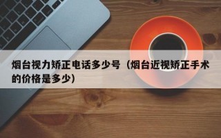 烟台视力矫正电话多少号（烟台近视矫正手术的价格是多少）